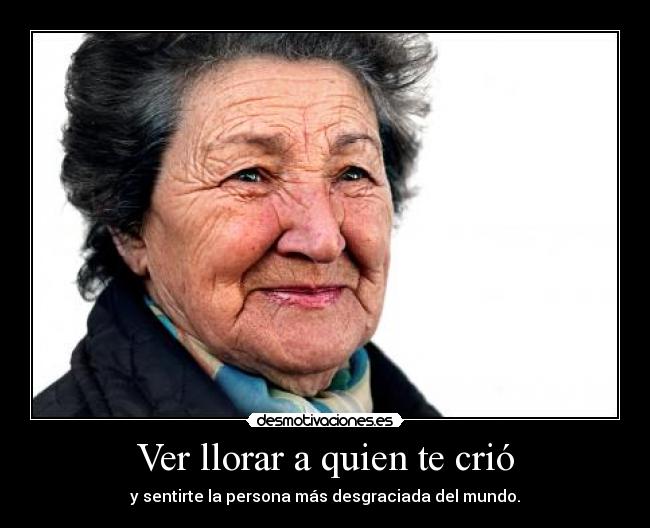 Ver llorar a quien te crió - y sentirte la persona más desgraciada del mundo.