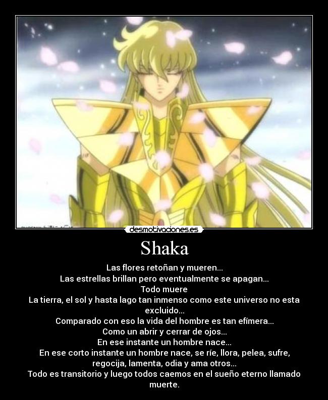 Shaka - Las flores retoñan y mueren...
Las estrellas brillan pero eventualmente se apagan...
Todo muere
La tierra, el sol y hasta lago tan inmenso como este universo no esta
excluido...
Comparado con eso la vida del hombre es tan efímera...
Como un abrir y cerrar de ojos...
En ese instante un hombre nace...
En ese corto instante un hombre nace, se ríe, llora, pelea, sufre,
regocija, lamenta, odia y ama otros...
Todo es transitorio y luego todos caemos en el sueño eterno llamado
muerte.