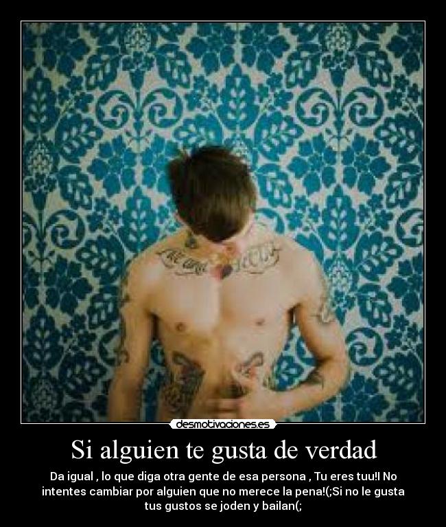 Si alguien te gusta de verdad - Da igual , lo que diga otra gente de esa persona , Tu eres tuu!I No
intentes cambiar por alguien que no merece la pena!(;Si no le gusta
tus gustos se joden y bailan(;