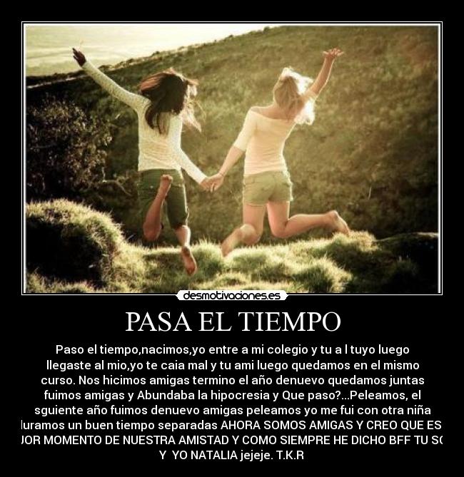 PASA EL TIEMPO - Paso el tiempo,nacimos,yo entre a mi colegio y tu a l tuyo luego
llegaste al mio,yo te caia mal y tu ami luego quedamos en el mismo
curso. Nos hicimos amigas termino el año denuevo quedamos juntas
fuimos amigas y Abundaba la hipocresia y Que paso?...Peleamos, el
sguiente año fuimos denuevo amigas peleamos yo me fui con otra niña
y duramos un buen tiempo separadas AHORA SOMOS AMIGAS Y CREO QUE ES EL
MEJOR MOMENTO DE NUESTRA AMISTAD Y COMO SIEMPRE HE DICHO BFF TU SOFIA
Y  YO NATALIA jejeje. T.K.R