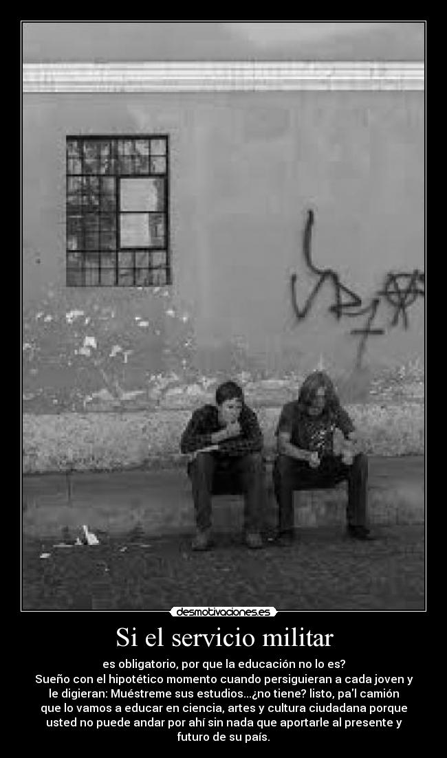 Si el servicio militar - es obligatorio, por que la educación no lo es?
Sueño con el hipotético momento cuando persiguieran a cada joven y
le digieran: Muéstreme sus estudios...¿no tiene? listo, pal camión
que lo vamos a educar en ciencia, artes y cultura ciudadana porque
usted no puede andar por ahí sin nada que aportarle al presente y
futuro de su país.