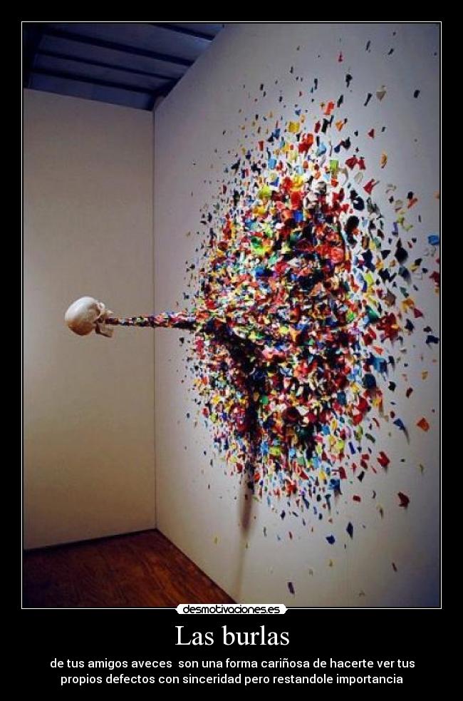 Las burlas - de tus amigos aveces son una forma cariñosa de hacerte ver tus
propios defectos con sinceridad pero restandole importancia