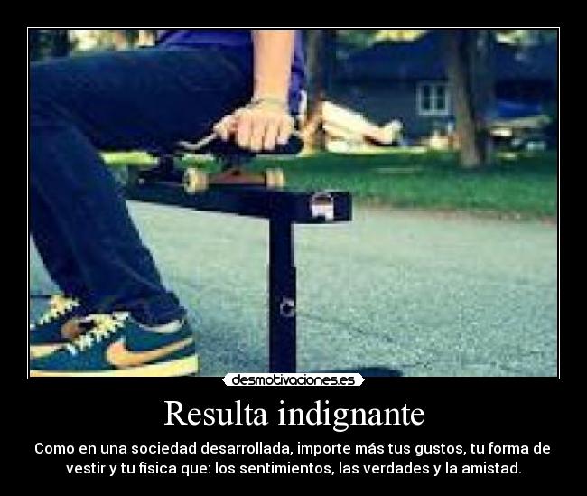 Resulta indignante - Como en una sociedad desarrollada, importe más tus gustos, tu forma de
vestir y tu física que: los sentimientos, las verdades y la amistad.