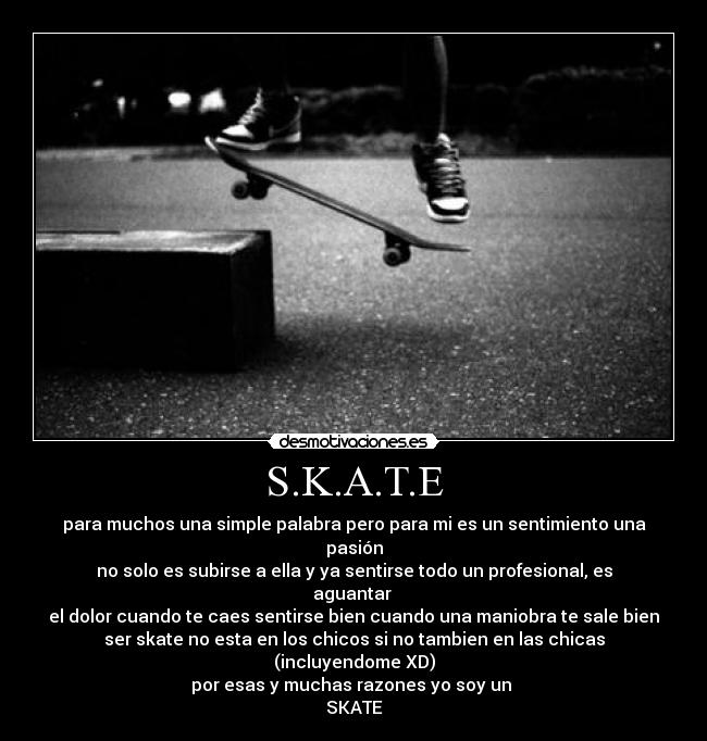 S.K.A.T.E - para muchos una simple palabra pero para mi es un sentimiento una pasión
no solo es subirse a ella y ya sentirse todo un profesional, es aguantar
el dolor cuando te caes sentirse bien cuando una maniobra te sale bien
ser skate no esta en los chicos si no tambien en las chicas (incluyendome XD)
por esas y muchas razones yo soy un
SKATE