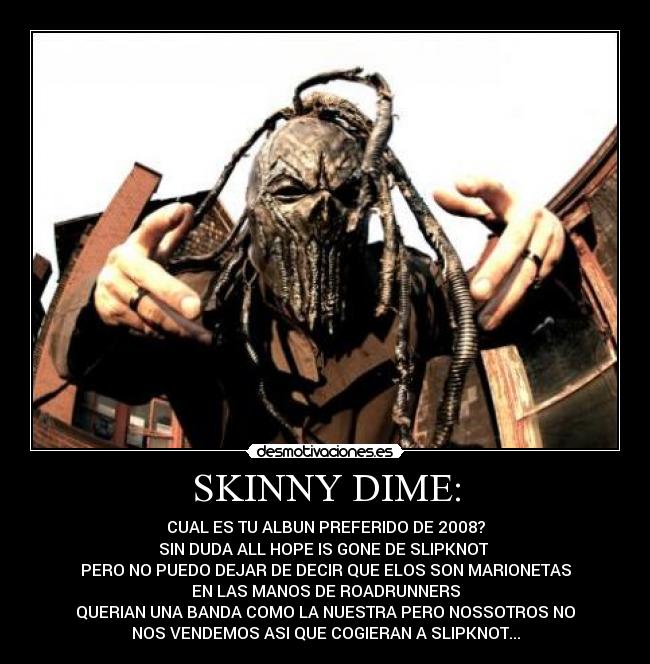 SKINNY DIME: - CUAL ES TU ALBUN PREFERIDO DE 2008?
SIN DUDA ALL HOPE IS GONE DE SLIPKNOT 
PERO NO PUEDO DEJAR DE DECIR QUE ELOS SON MARIONETAS
EN LAS MANOS DE ROADRUNNERS
QUERIAN UNA BANDA COMO LA NUESTRA PERO NOSSOTROS NO
NOS VENDEMOS ASI QUE COGIERAN A SLIPKNOT...