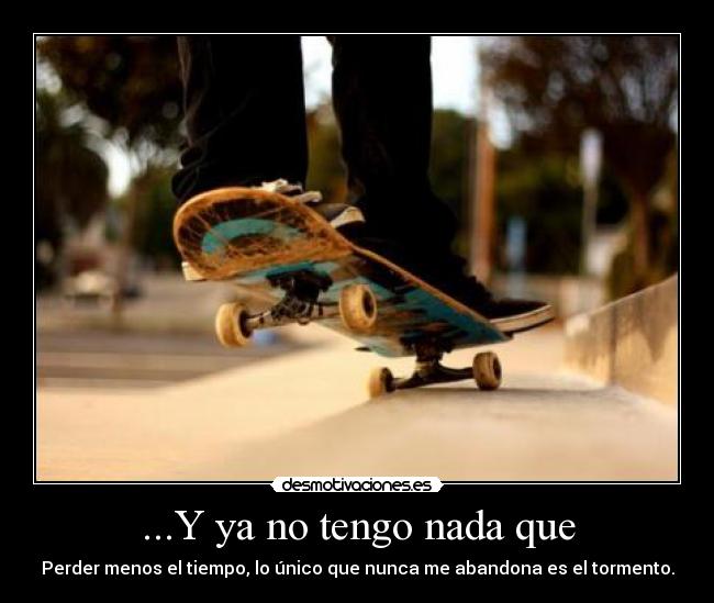 ...Y ya no tengo nada que - Perder menos el tiempo, lo único que nunca me abandona es el tormento.