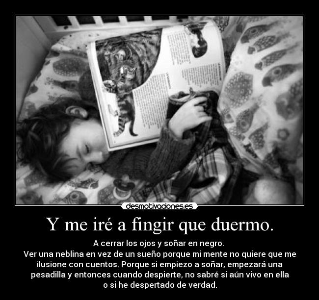 Y me iré a fingir que duermo. - A cerrar los ojos y soñar en negro. 
Ver una neblina en vez de un sueño porque mi mente no quiere que me
ilusione con cuentos. Porque si empiezo a soñar, empezará una
pesadilla y entonces cuando despierte, no sabré si aún vivo en ella
o si he despertado de verdad.