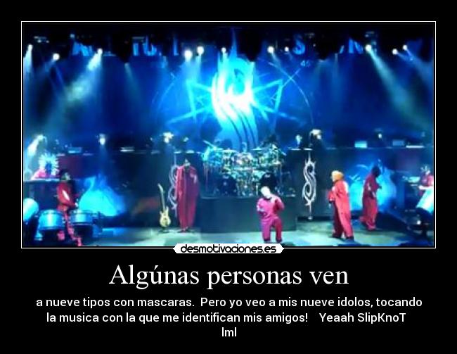 Algúnas personas ven - a nueve tipos con mascaras. Pero yo veo a mis nueve idolos, tocando
la musica con la que me identifican mis amigos! Yeaah SlipKnoT ♥
lml