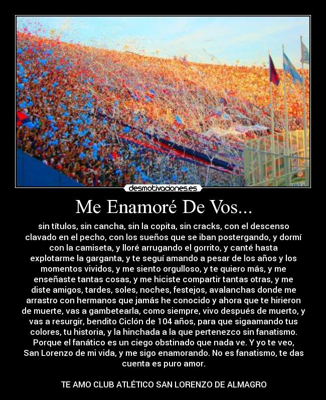 Me Enamoré De Vos... - sin títulos, sin cancha, sin la copita, sin cracks, con el descenso
clavado en el pecho, con los sueños que se iban postergando, y dormí
con la camiseta, y lloré arrugando el gorrito, y canté hasta
explotarme la garganta, y te seguí amando a pesar de los años y los
momentos vividos, y me siento orgulloso, y te quiero más, y me
enseñaste tantas cosas, y me hiciste compartir tantas otras, y me
diste amigos, tardes, soles, noches, festejos, avalanchas donde me
arrastro con hermanos que jamás he conocido y ahora que te hirieron
de muerte, vas a gambetearla, como siempre, vivo después de muerto, y
vas a resurgir, bendito Ciclón de 104 años, para que sigaamando tus
colores, tu historia, y la hinchada a la que pertenezco sin fanatismo.
Porque el fanático es un ciego obstinado que nada ve. Y yo te veo,
San Lorenzo de mi vida, y me sigo enamorando. No es fanatismo, te das
cuenta es puro amor.

♥♥TE AMO CLUB ATLÉTICO SAN LORENZO DE ALMAGRO♥♥