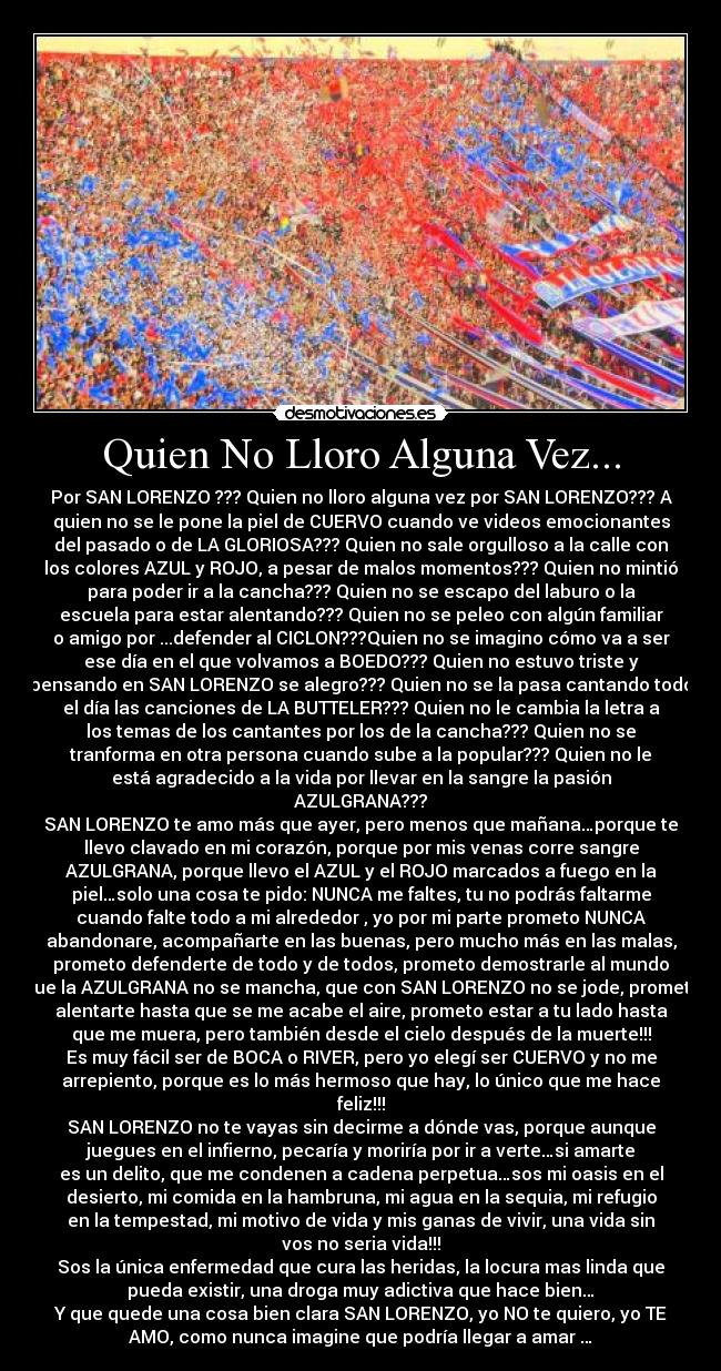 Quien No Lloro Alguna Vez... - Por SAN LORENZO ??? Quien no lloro alguna vez por SAN LORENZO??? A
quien no se le pone la piel de CUERVO cuando ve videos emocionantes
del pasado o de LA GLORIOSA??? Quien no sale orgulloso a la calle con
los colores AZUL y ROJO, a pesar de malos momentos??? Quien no mintió
para poder ir a la cancha??? Quien no se escapo del laburo o la
escuela para estar alentando??? Quien no se peleo con algún familiar
o amigo por ...defender al CICLON???Quien no se imagino cómo va a ser
ese día en el que volvamos a BOEDO??? Quien no estuvo triste y
pensando en SAN LORENZO se alegro??? Quien no se la pasa cantando todo
el día las canciones de LA BUTTELER??? Quien no le cambia la letra a
los temas de los cantantes por los de la cancha??? Quien no se
tranforma en otra persona cuando sube a la popular??? Quien no le
está agradecido a la vida por llevar en la sangre la pasión
AZULGRANA???
SAN LORENZO te amo más que ayer, pero menos que mañana…porque te
llevo clavado en mi corazón, porque por mis venas corre sangre
AZULGRANA, porque llevo el AZUL y el ROJO marcados a fuego en la
piel…solo una cosa te pido: NUNCA me faltes, tu no podrás faltarme
cuando falte todo a mi alrededor , yo por mi parte prometo NUNCA
abandonare, acompañarte en las buenas, pero mucho más en las malas,
prometo defenderte de todo y de todos, prometo demostrarle al mundo
que la AZULGRANA no se mancha, que con SAN LORENZO no se jode, prometo
alentarte hasta que se me acabe el aire, prometo estar a tu lado hasta
que me muera, pero también desde el cielo después de la muerte!!!
Es muy fácil ser de BOCA o RIVER, pero yo elegí ser CUERVO y no me
arrepiento, porque es lo más hermoso que hay, lo único que me hace
feliz!!!
SAN LORENZO no te vayas sin decirme a dónde vas, porque aunque
juegues en el infierno, pecaría y moriría por ir a verte…si amarte
es un delito, que me condenen a cadena perpetua…sos mi oasis en el
desierto, mi comida en la hambruna, mi agua en la sequia, mi refugio
en la tempestad, mi motivo de vida y mis ganas de vivir, una vida sin
vos no seria vida!!!
Sos la única enfermedad que cura las heridas, la locura mas linda que
pueda existir, una droga muy adictiva que hace bien…
Y que quede una cosa bien clara SAN LORENZO, yo NO te quiero, yo TE
AMO, como nunca imagine que podría llegar a amar♥…