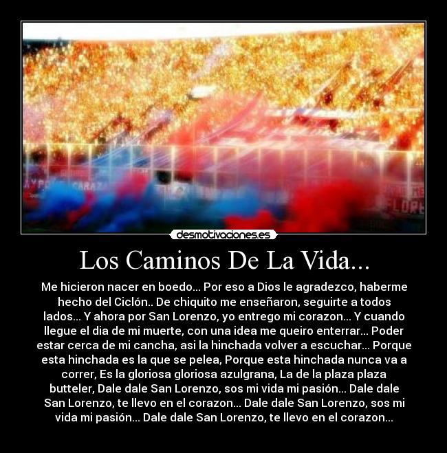 Los Caminos De La Vida... - Me hicieron nacer en boedo... Por eso a Dios le agradezco, haberme
hecho del Ciclón.. De chiquito me enseñaron, seguirte a todos
lados... Y ahora por San Lorenzo, yo entrego mi corazon... Y cuando
llegue el dia de mi muerte, con una idea me queiro enterrar... Poder
estar cerca de mi cancha, asi la hinchada volver a escuchar... Porque
esta hinchada es la que se pelea, Porque esta hinchada nunca va a
correr, Es la gloriosa gloriosa azulgrana, La de la plaza plaza
butteler, Dale dale San Lorenzo, sos mi vida mi pasión... Dale dale
San Lorenzo, te llevo en el corazon... Dale dale San Lorenzo, sos mi
vida mi pasión... Dale dale San Lorenzo, te llevo en el corazon...
♥