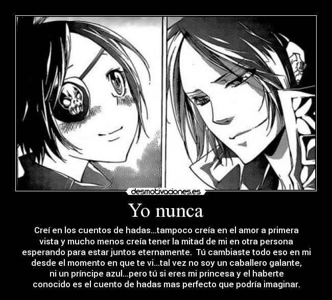 Yo nunca - Creí en los cuentos de hadas...tampoco creía en el amor a primera
vista y mucho menos creía tener la mitad de mi en otra persona
esperando para estar juntos eternamente.  Tú cambiaste todo eso en mi
desde el momento en que te vi...tal vez no soy un caballero galante,
ni un príncipe azul...pero tú si eres mi princesa y el haberte
conocido es el cuento de hadas mas perfecto que podría imaginar.