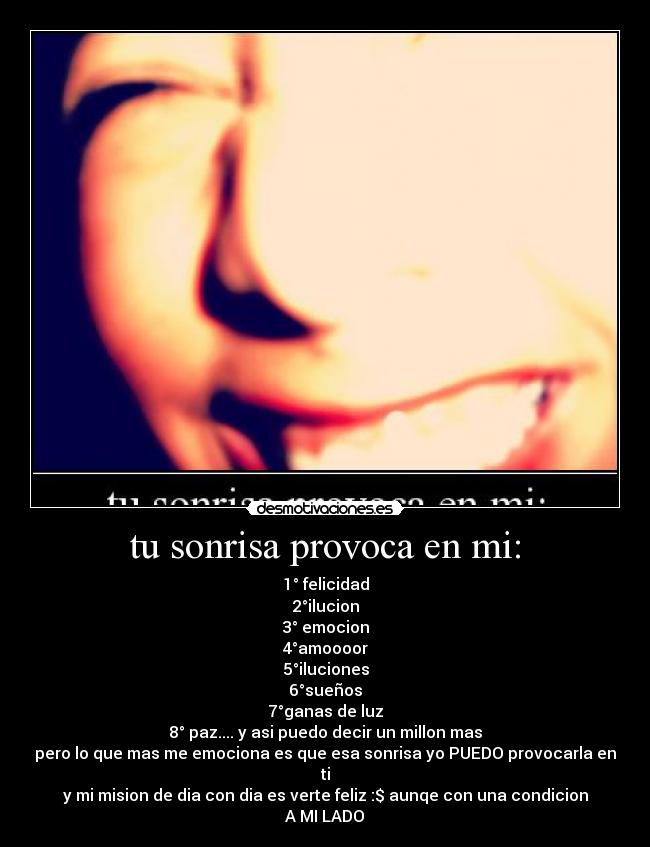 tu sonrisa provoca en mi: - 1° felicidad
2°ilucion
3° emocion
4°amoooor
5°iluciones
6°sueños
7°ganas de luz
8° paz.... y asi puedo decir un millon mas
pero lo que mas me emociona es que esa sonrisa yo PUEDO provocarla en ti
y mi mision de dia con dia es verte feliz :$ aunqe con una condicion
A MI LADO