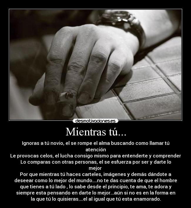Mientras tú... - Ignoras a tú novio, el se rompe el alma buscando como llamar tú
atención
Le provocas celos, el lucha consigo mismo para entenderte y comprender
Lo comparas con otras personas, el se esfuerza por ser y darte lo
mejor 
Por que mientras tú haces carteles, imágenes y demás dándote a
deseear como lo mejor del mundo....no te das cuenta de que el hombre
que tienes a tú lado , lo sabe desde el principio, te ama, te adora y
siempre esta pensando en darte lo mejor...aún si no es en la forma en
la que tú lo quisieras....el al igual que tú esta enamorado.
