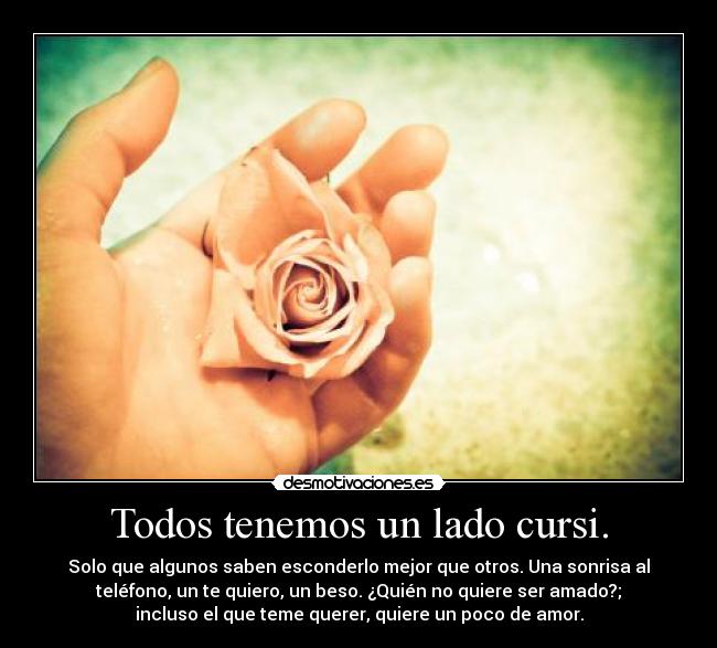 Todos tenemos un lado cursi. - Solo que algunos saben esconderlo mejor que otros. Una sonrisa al
teléfono, un te quiero, un beso. ¿Quién no quiere ser amado?;
incluso el que teme querer, quiere un poco de amor.