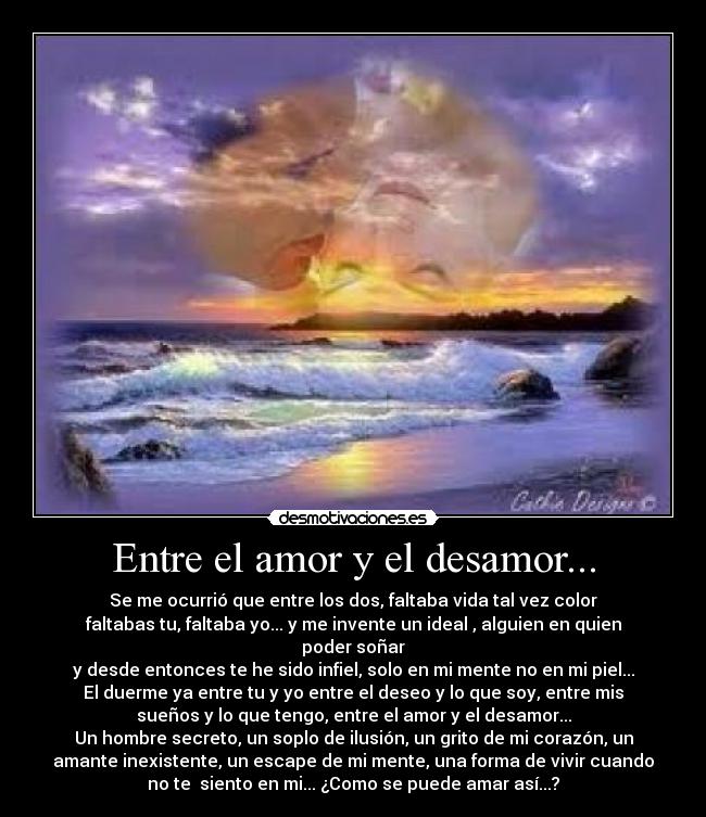 Entre el amor y el desamor... - Se me ocurrió que entre los dos, faltaba vida tal vez color
faltabas tu, faltaba yo... y me invente un ideal , alguien en quien
poder soñar
y desde entonces te he sido infiel, solo en mi mente no en mi piel...
El duerme ya entre tu y yo entre el deseo y lo que soy, entre mis
sueños y lo que tengo, entre el amor y el desamor...
Un hombre secreto, un soplo de ilusión, un grito de mi corazón, un
amante inexistente, un escape de mi mente, una forma de vivir cuando
no te siento en mi... ¿Como se puede amar así...?