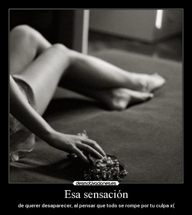 Esa sensación - de querer desaparecer, al pensar que todo se rompe por tu culpa x(