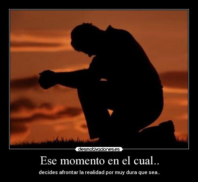 Ese momento en el cual.. - decides afrontar la realidad por muy dura que sea..
