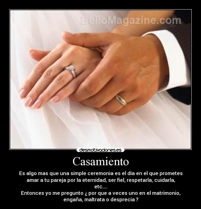 Casamiento - Es algo mas que una simple ceremonia es el día en el que prometes
amar a tu pareja por la eternidad, ser fiel, respetarla, cuidarla,
etc....
Entonces yo me pregunto ¿ por que a veces uno en el matrimonio,
engaña, maltrata o desprecia ?