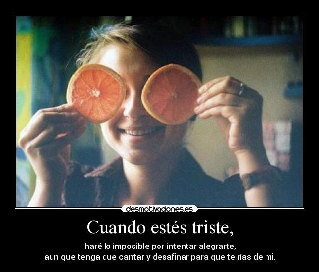 Cuando estés triste, - haré lo imposible por intentar alegrarte,
aun que tenga que cantar y desafinar para que te rías de mi.