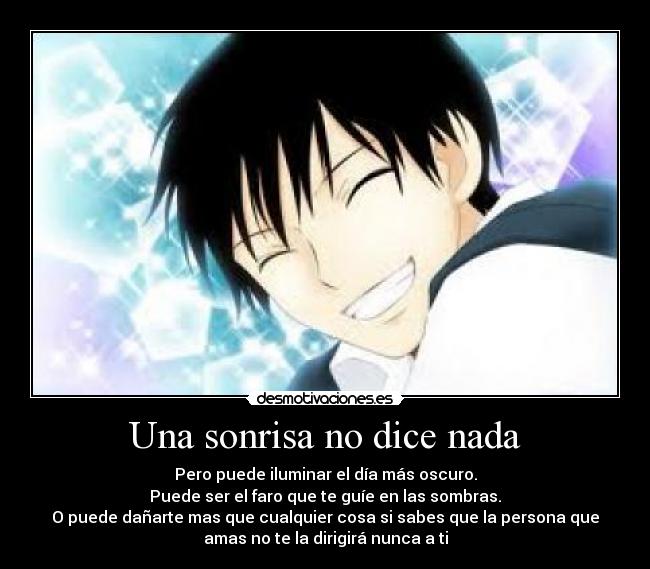 Una sonrisa no dice nada - Pero puede iluminar el día más oscuro.
Puede ser el faro que te guíe en las sombras.
O puede dañarte mas que cualquier cosa si sabes que la persona que
amas no te la dirigirá nunca a ti
