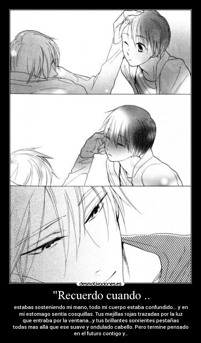 Recuerdo cuando .. - estabas sosteniendo mi mano, todo mi cuerpo estaba confundido... y en
mi estomago sentía cosquillas. Tus mejillas rojas trazadas por la luz
que entraba por la ventana...y tus brillantes sonrientes pestañas
todas mas allá que ese suave y ondulado cabello. Pero termine pensado
en el futuro contigo y..