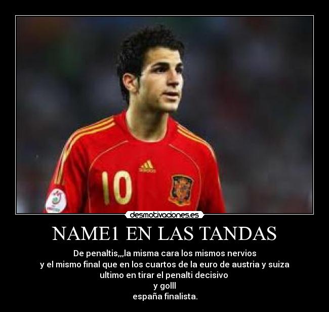 NAME1 EN LAS TANDAS - De penaltis,,,la misma cara los mismos nervios
y el mismo final que en los cuartos de la euro de austria y suiza
ultimo en tirar el penalti decisivo
y golll
españa finalista.