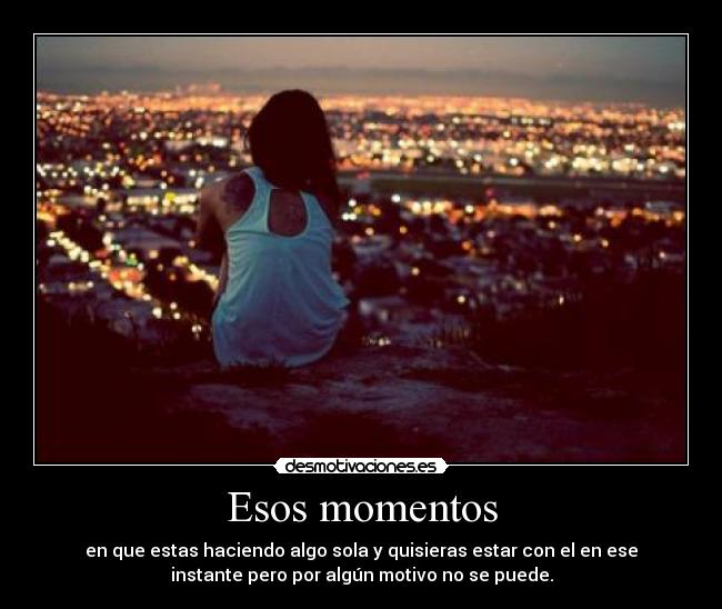 Esos momentos - en que estas haciendo algo sola y quisieras estar con el en ese
instante pero por algún motivo no se puede.