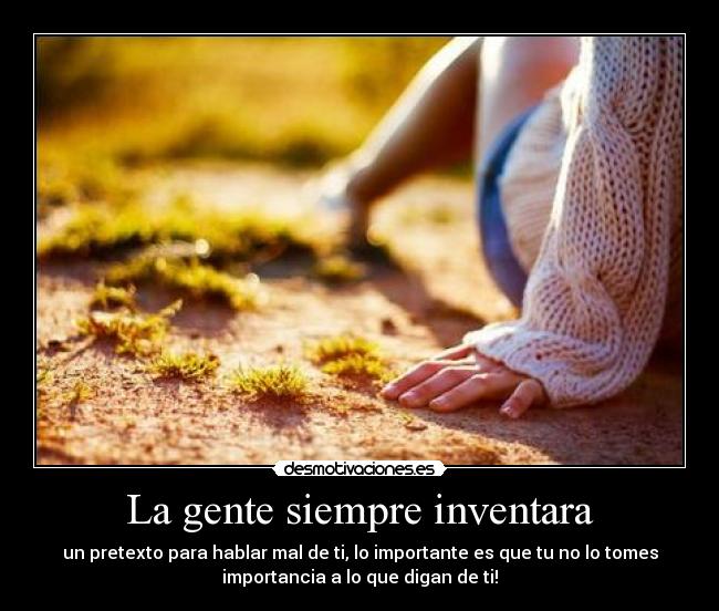 La gente siempre inventara - un pretexto para hablar mal de ti, lo importante es que tu no lo tomes
importancia a lo que digan de ti!