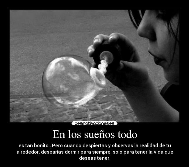 En los sueños todo - es tan bonito…Pero cuando despiertas y observas la realidad de tu
alrededor, desearías dormir para siempre, solo para tener la vida que
deseas tener.