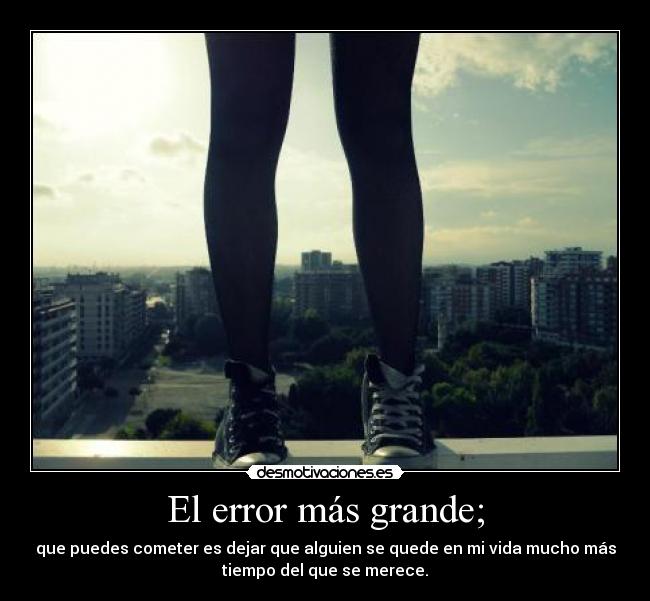 El error más grande; - que puedes cometer es dejar que alguien se quede en mi vida mucho más
tiempo del que se merece.