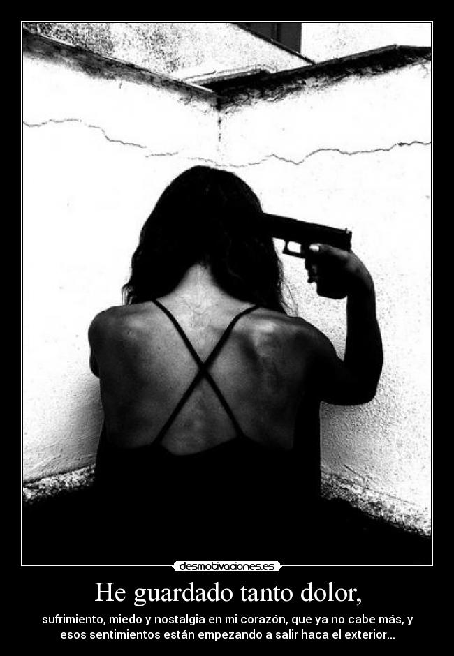 He guardado tanto dolor, - sufrimiento, miedo y nostalgia en mi corazón, que ya no cabe más, y
esos sentimientos están empezando a salir haca el exterior...