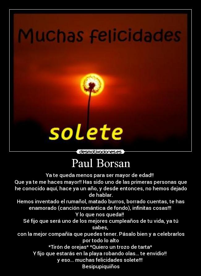 Paul Borsan - Ya te queda menos para ser mayor de edad!! 
Que ya te me haces mayor!! Has sido uno de las primeras personas que
he conocido aquí, hace ya un año, y desde entonces, no hemos dejado
de hablar.
Hemos inventado el rumañol, matado burros, borrado cuentas, te has
enamorado (canción romántica de fondo), infinitas cosas!!! 
Y lo que nos queda!! 
Sé fijo que será uno de los mejores cumpleaños de tu vida, ya tú
sabes, 
con la mejor compañía que puedes tener. Pásalo bien y a celebrarlos
por todo lo alto
*Tirón de orejas* *Quiero un trozo de tarta*
Y fijo que estarás en la playa robando olas... te envidio!! 
y eso... muchas felicidades solete!!! 
Besipupiquiños