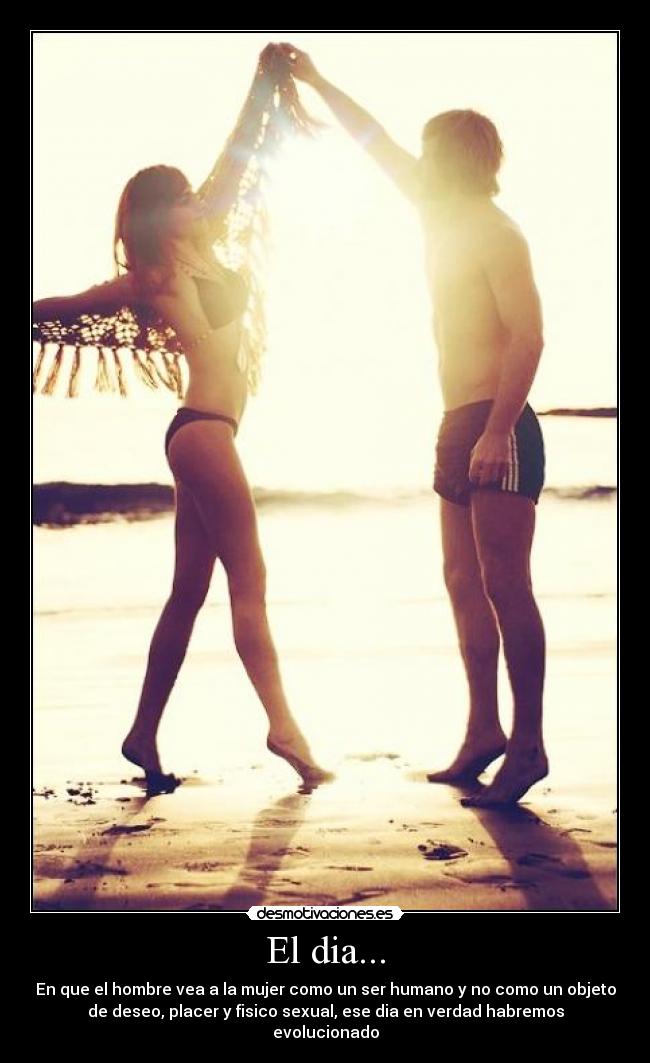 El dia... - En que el hombre vea a la mujer como un ser humano y no como un objeto
de deseo, placer y fisico sexual, ese dia en verdad habremos
evolucionado