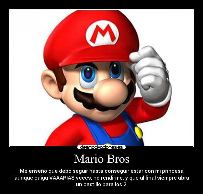 Mario Bros - Me enseño que debo seguir hasta conseguir estar con mi princesa
aunque caiga VAAARIAS veces, no rendirme, y que al final siempre abra
un castillo para los 2.