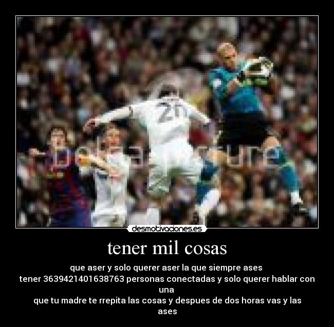 tener mil cosas - que aser y solo querer aser la que siempre ases 
tener 3639421401638763 personas conectadas y solo querer hablar con una 
que tu madre te rrepita las cosas y despues de dos horas vas y las ases