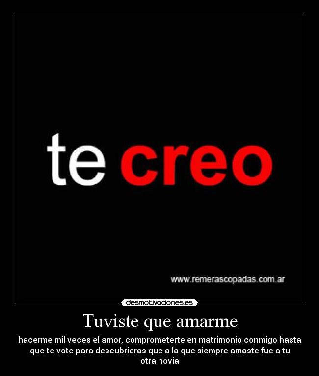 Tuviste que amarme - hacerme mil veces el amor, comprometerte en matrimonio conmigo hasta
que te vote para descubrieras que a la que siempre amaste fue a tu
otra novia