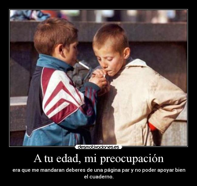 A tu edad, mi preocupación - era que me mandaran deberes de una página par y no poder apoyar bien el cuaderno.