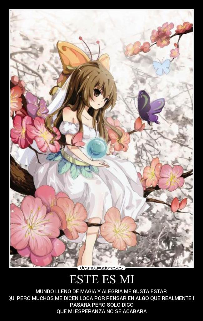 ESTE ES MI - MUNDO LLENO DE MAGIA Y ALEGRIA ME GUSTA ESTAR
AQUI PERO MUCHOS ME DICEN LOCA POR PENSAR EN ALGO QUE REALMENTE NO
PASARA PERO SOLO DIGO
QUE MI ESPERANZA NO SE ACABARA