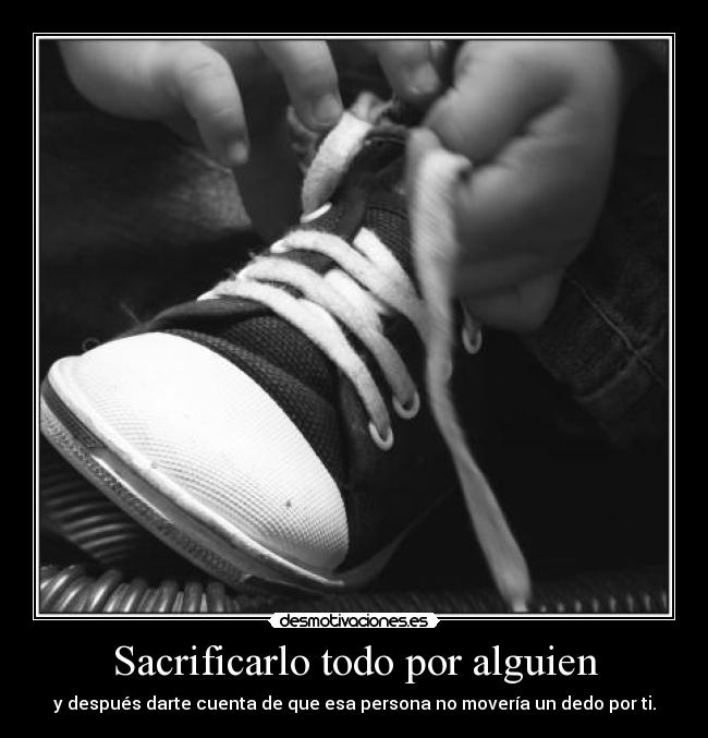 Sacrificarlo todo por alguien - y después darte cuenta de que esa persona no movería un dedo por ti.