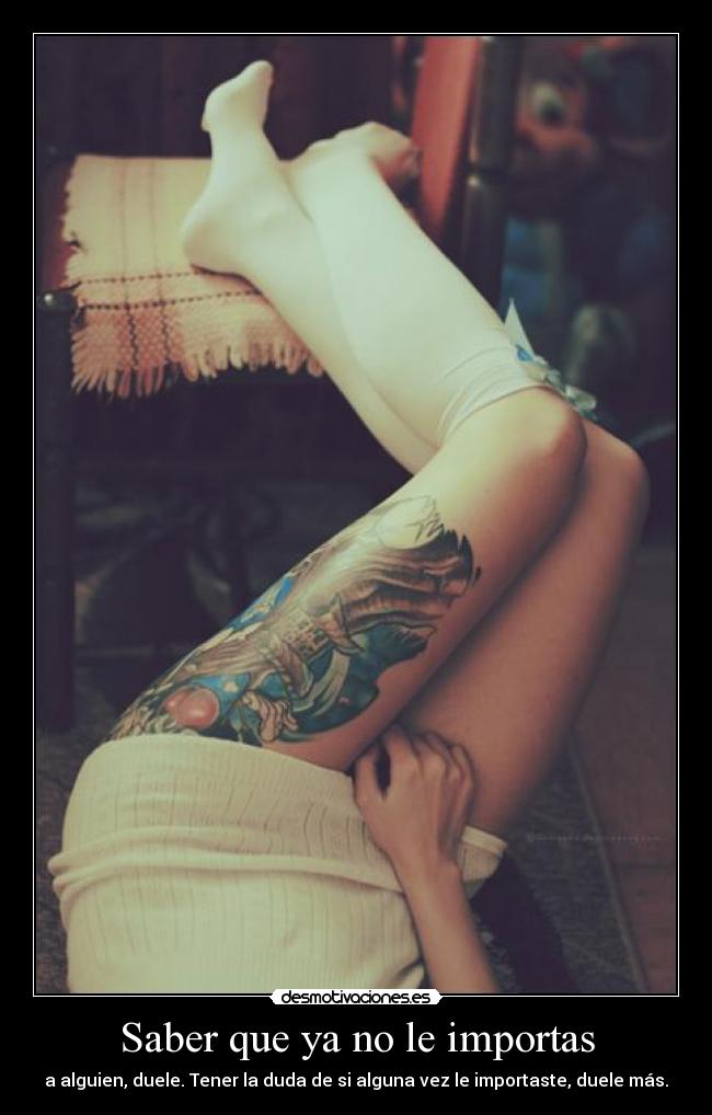 Saber que ya no le importas - a alguien, duele. Tener la duda de si alguna vez le importaste, duele más.