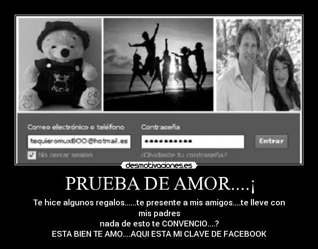 PRUEBA DE AMOR....¡ - Te hice algunos regalos......te presente a mis amigos....te lleve con mis padres
nada de esto te CONVENCIO....?
ESTA BIEN TE AMO....AQUI ESTA MI CLAVE DE FACEBOOK