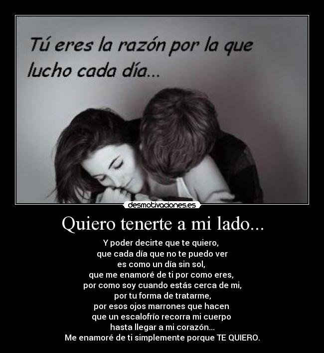 Quiero tenerte a mi lado... - Y poder decirte que te quiero, 
que cada día que no te puedo ver
es como un día sin sol, 
que me enamoré de ti por como eres, 
por como soy cuando estás cerca de mi,
por tu forma de tratarme,
por esos ojos marrones que hacen 
que un escalofrío recorra mi cuerpo 
hasta llegar a mi corazón...
Me enamoré de ti simplemente porque TE QUIERO.