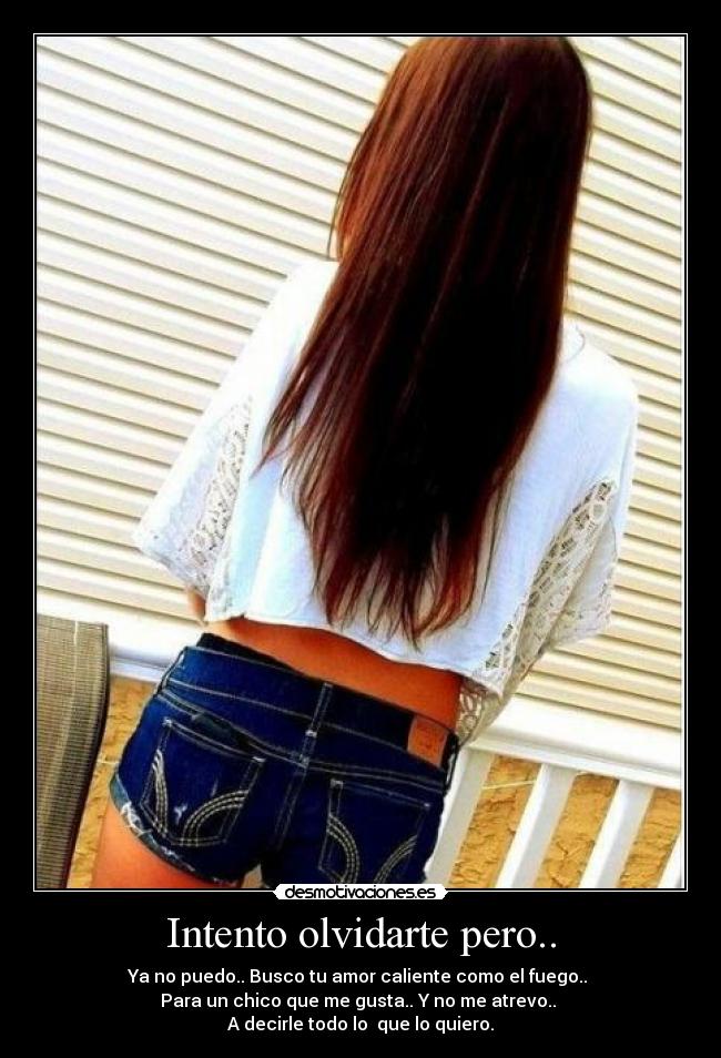 Intento olvidarte pero.. - Ya no puedo.. Busco tu amor caliente como el fuego..
Para un chico que me gusta.. Y no me atrevo..
A decirle todo lo que lo quiero.