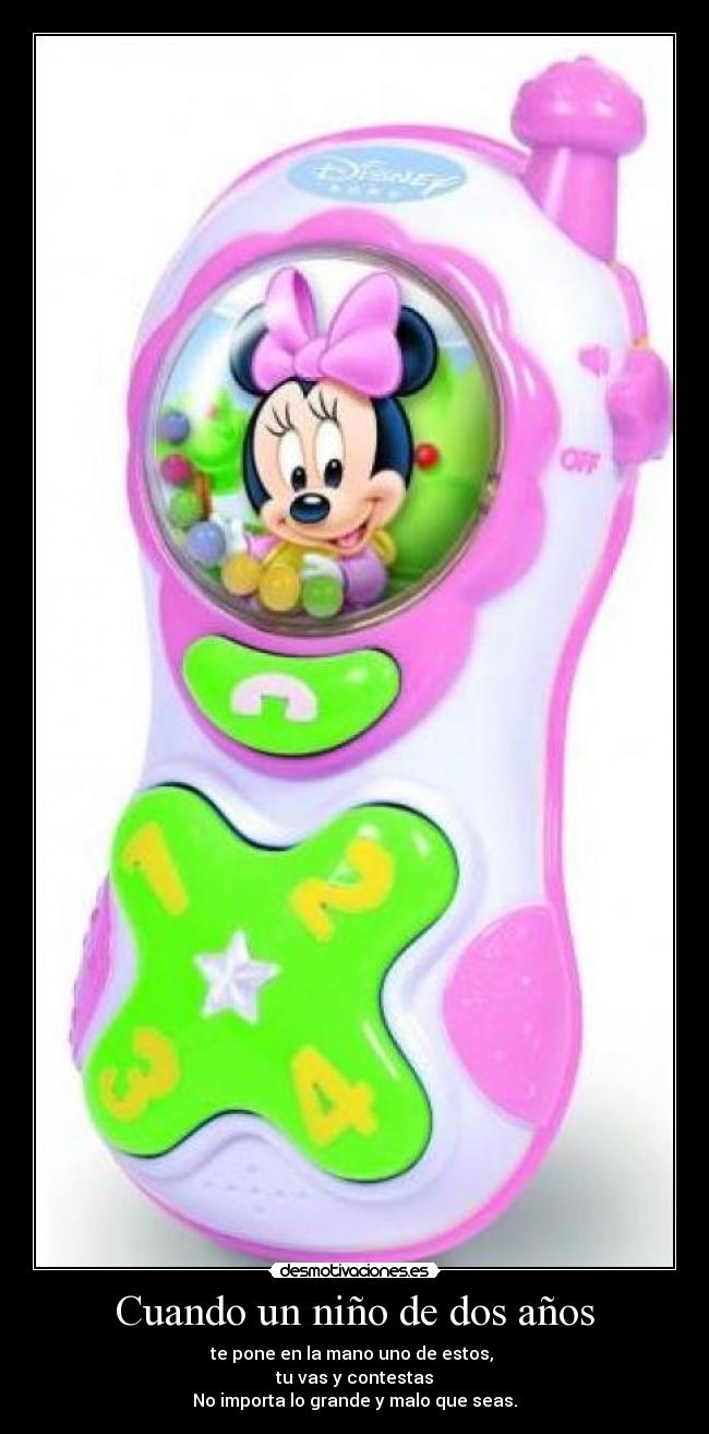Cuando un niño de dos años - te pone en la mano uno de estos,
tu vas y contestas
No importa lo grande y malo que seas.