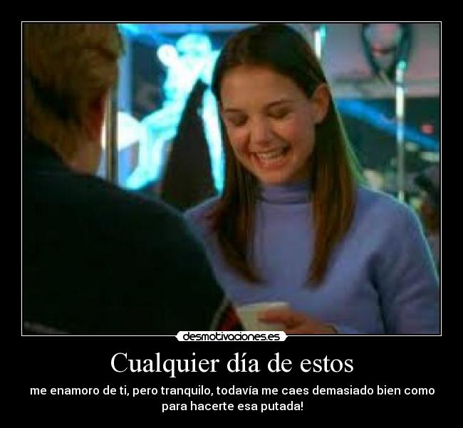Cualquier día de estos - me enamoro de ti, pero tranquilo, todavía me caes demasiado bien como
para hacerte esa putada!