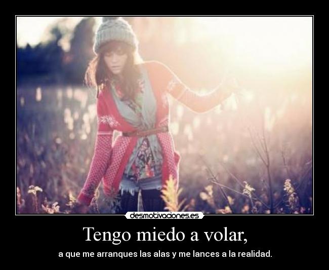 Tengo miedo a volar, - a que me arranques las alas y me lances a la realidad.