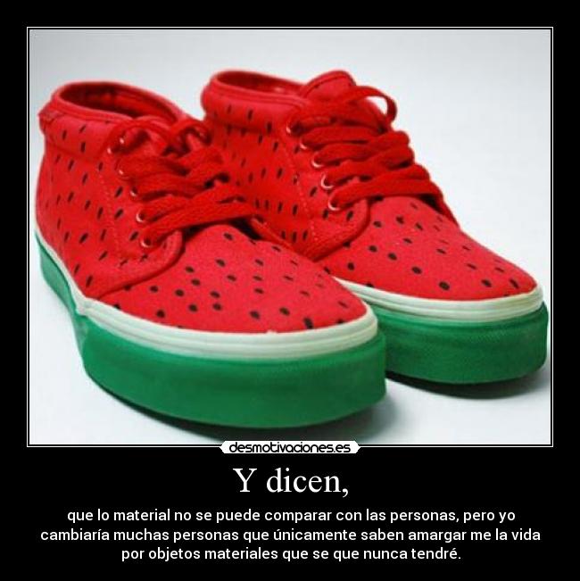 Y dicen, - que lo material no se puede comparar con las personas, pero yo
cambiaría muchas personas que únicamente saben amargar me la vida
por objetos materiales que se que nunca tendré.
