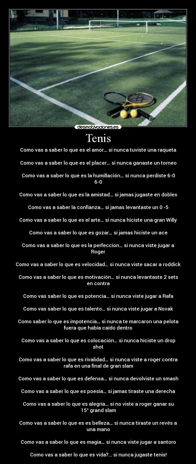 Tenis - Como vas a saber lo que es el amor… si nunca tuviste una raqueta

Como vas a saber lo que es el placer… si nunca ganaste un torneo

Como vas a saber lo que es la humillación… si nunca perdiste 6-0
6-0

Como vas a saber lo que es la amistad… si jamas jugaste en dobles

Como vas a saber la confianza… si jamas levantaste un 0 -5

Como vas a saber lo que es el arte… si nunca hiciste una gran Willy

Como vas a saber lo que es gozar… si jamas hiciste un ace

Como vas a saber lo que es la perfeccion… si nunca viste jugar a
Roger

Como vas a saber lo que es velocidad… si nunca viste sacar a roddick

Como vas a saber lo que es motivación… si nunca levantaste 2 sets
en contra

Como vas saber lo que es potencia… si nunca viste jugar a Rafa

Como vas saber lo que es talento… si nunca viste jugar a Novak

Como saber lo que es impotencia… si nunca te marcaron una pelota
fuera que había caído dentro

Como vas a saber lo que es colocación… si nunca hiciste un drop
shot

Como vas a saber lo que es rivalidad… si nunca viste a roger contra
rafa en una final de gran slam

Como vas a saber lo que es defensa… si nunca devolviste un smash

Como vas a saber lo que es poesía… si jamas tiraste una derecha

Como vas a saber lo que es alegría… si no viste a roger ganar su
15° grand slam

Como vas a saber lo que es es belleza… si nunca tiraste un revés a
una mano

Como vas a saber lo que es magia… si nunca viste jugar a santoro

Como vas a saber lo que es vida?... si nunca jugaste tenis!