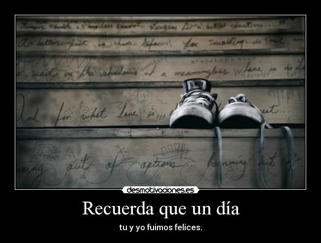 Recuerda que un día - tu y yo fuimos felices.